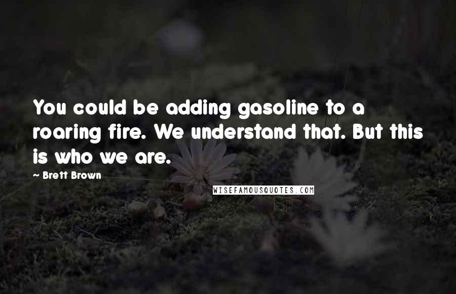 Brett Brown Quotes: You could be adding gasoline to a roaring fire. We understand that. But this is who we are.