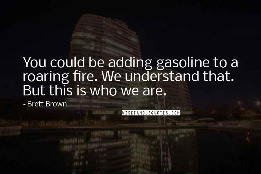 Brett Brown Quotes: You could be adding gasoline to a roaring fire. We understand that. But this is who we are.