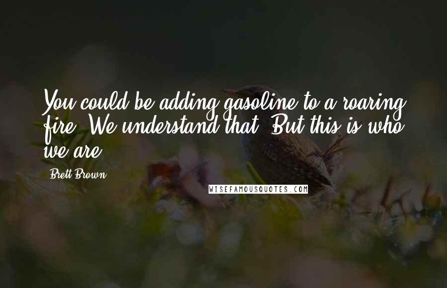 Brett Brown Quotes: You could be adding gasoline to a roaring fire. We understand that. But this is who we are.