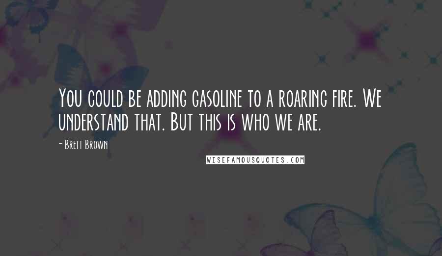 Brett Brown Quotes: You could be adding gasoline to a roaring fire. We understand that. But this is who we are.