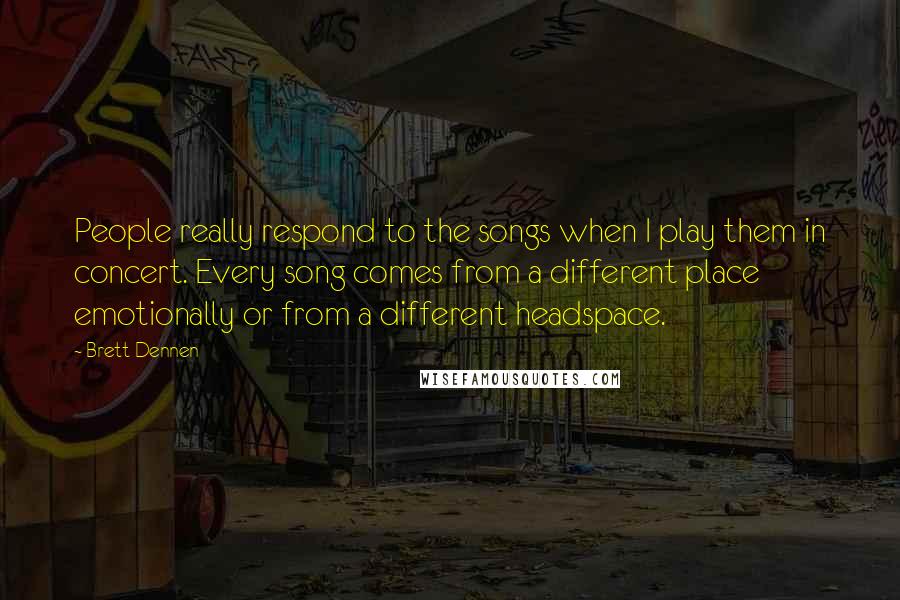 Brett Dennen Quotes: People really respond to the songs when I play them in concert. Every song comes from a different place emotionally or from a different headspace.