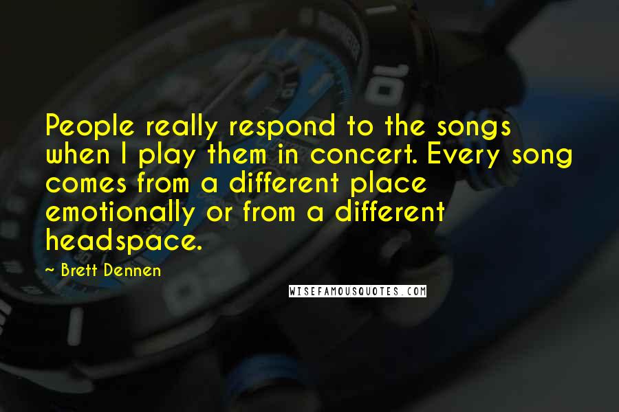 Brett Dennen Quotes: People really respond to the songs when I play them in concert. Every song comes from a different place emotionally or from a different headspace.