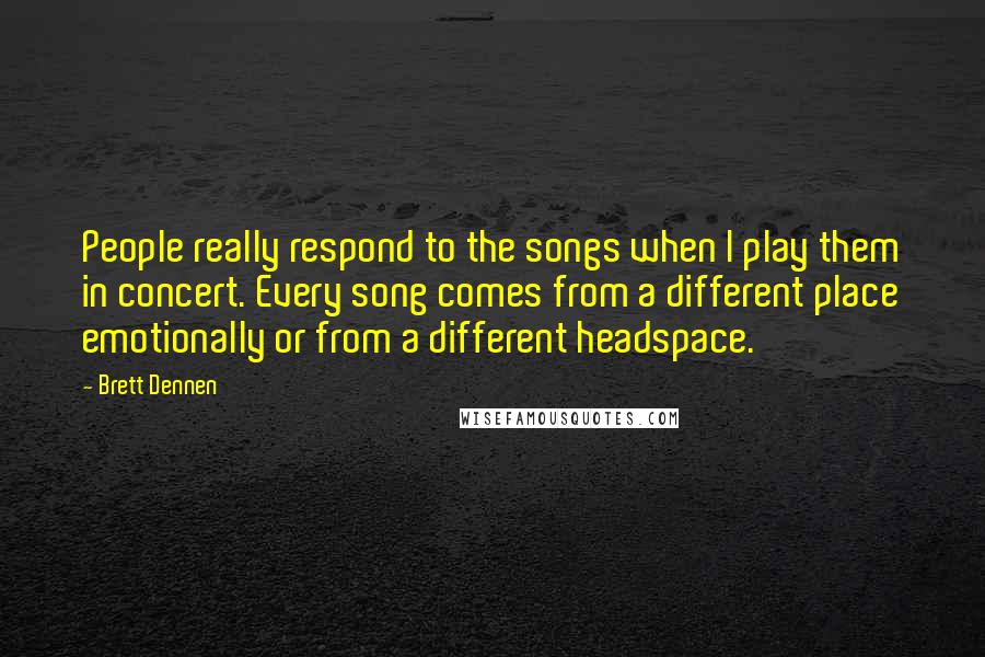 Brett Dennen Quotes: People really respond to the songs when I play them in concert. Every song comes from a different place emotionally or from a different headspace.