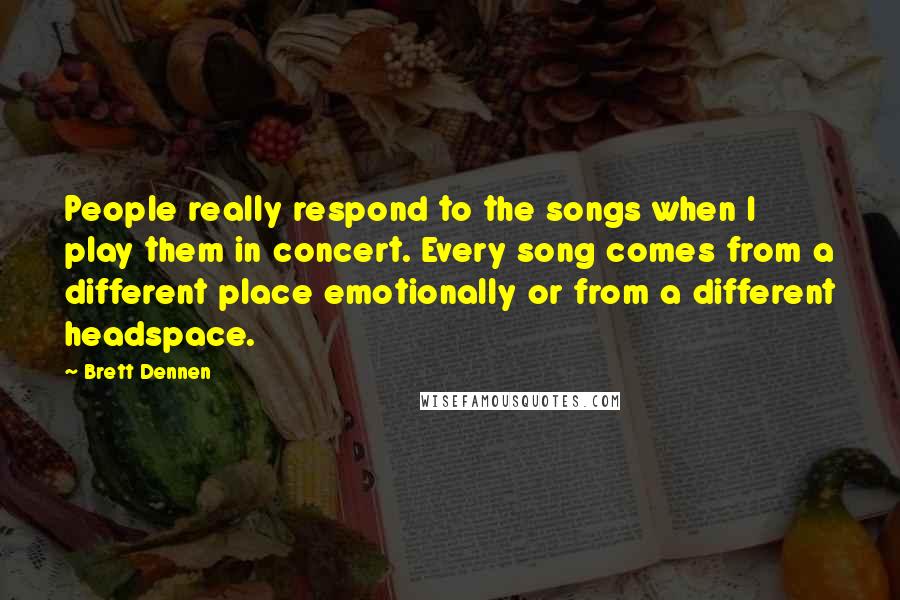 Brett Dennen Quotes: People really respond to the songs when I play them in concert. Every song comes from a different place emotionally or from a different headspace.