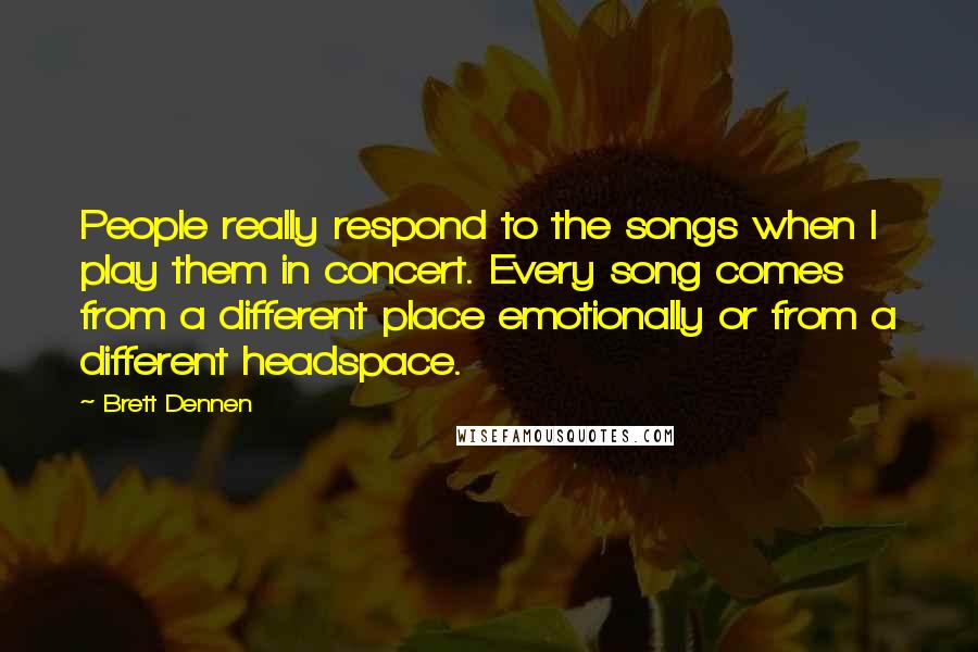 Brett Dennen Quotes: People really respond to the songs when I play them in concert. Every song comes from a different place emotionally or from a different headspace.
