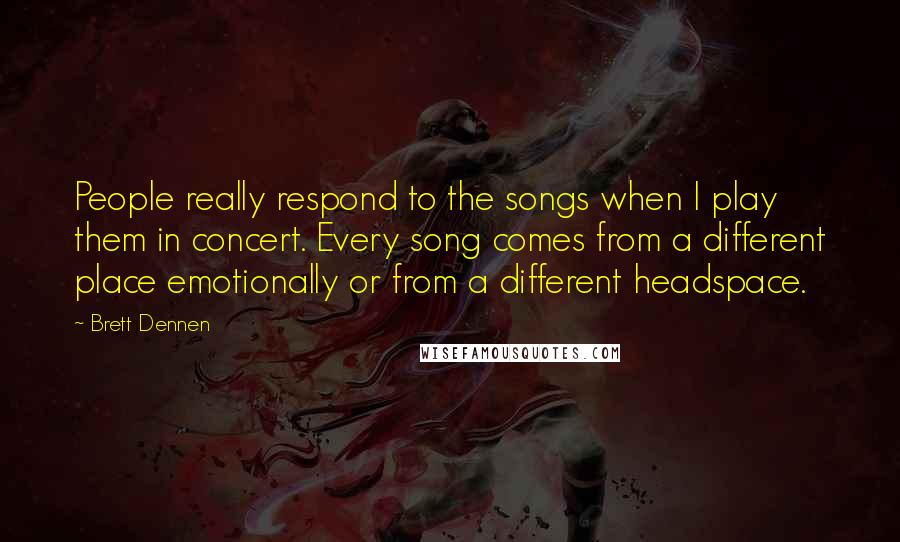 Brett Dennen Quotes: People really respond to the songs when I play them in concert. Every song comes from a different place emotionally or from a different headspace.