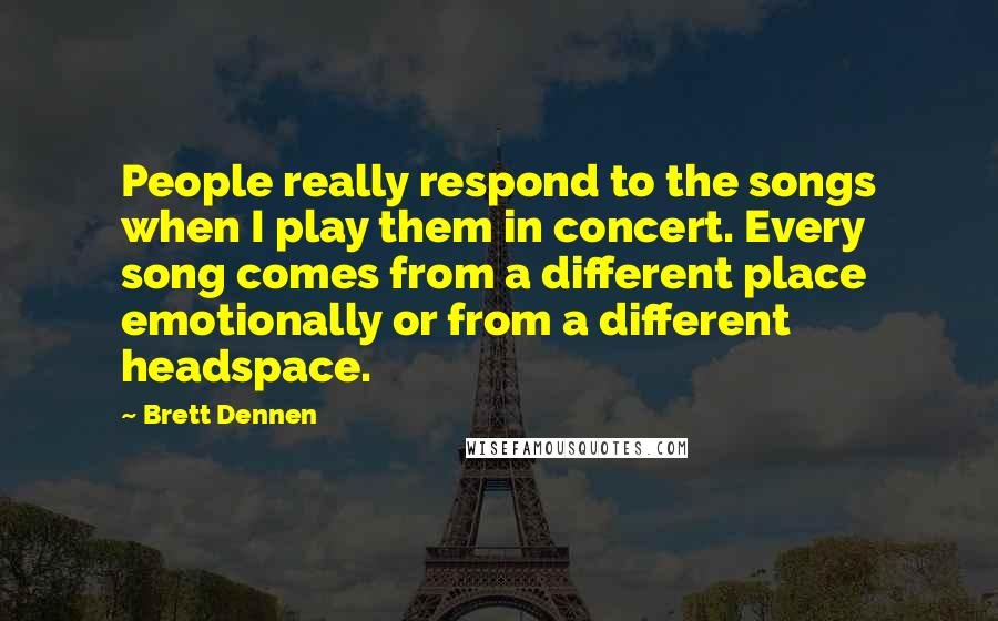 Brett Dennen Quotes: People really respond to the songs when I play them in concert. Every song comes from a different place emotionally or from a different headspace.