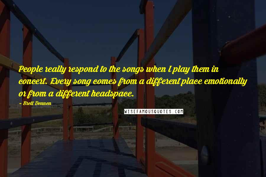 Brett Dennen Quotes: People really respond to the songs when I play them in concert. Every song comes from a different place emotionally or from a different headspace.