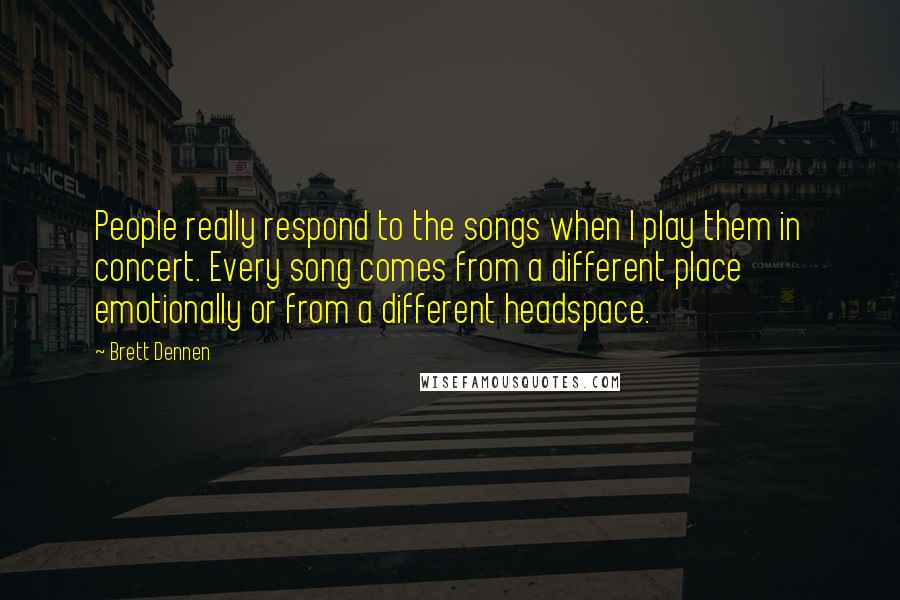 Brett Dennen Quotes: People really respond to the songs when I play them in concert. Every song comes from a different place emotionally or from a different headspace.