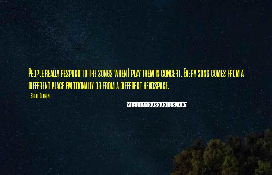 Brett Dennen Quotes: People really respond to the songs when I play them in concert. Every song comes from a different place emotionally or from a different headspace.