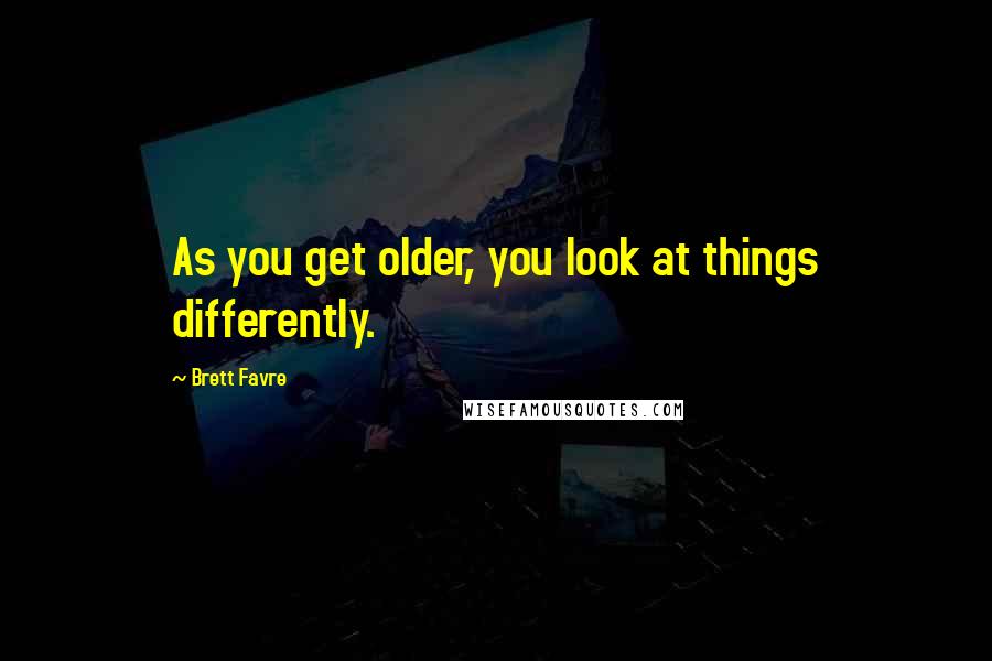 Brett Favre Quotes: As you get older, you look at things differently.