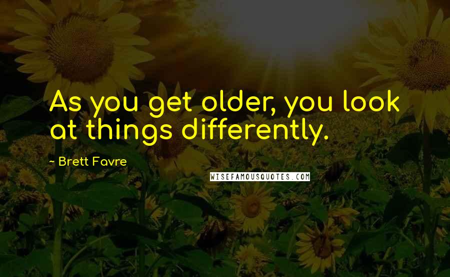 Brett Favre Quotes: As you get older, you look at things differently.