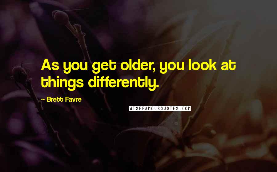 Brett Favre Quotes: As you get older, you look at things differently.