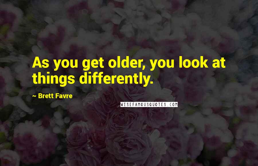 Brett Favre Quotes: As you get older, you look at things differently.