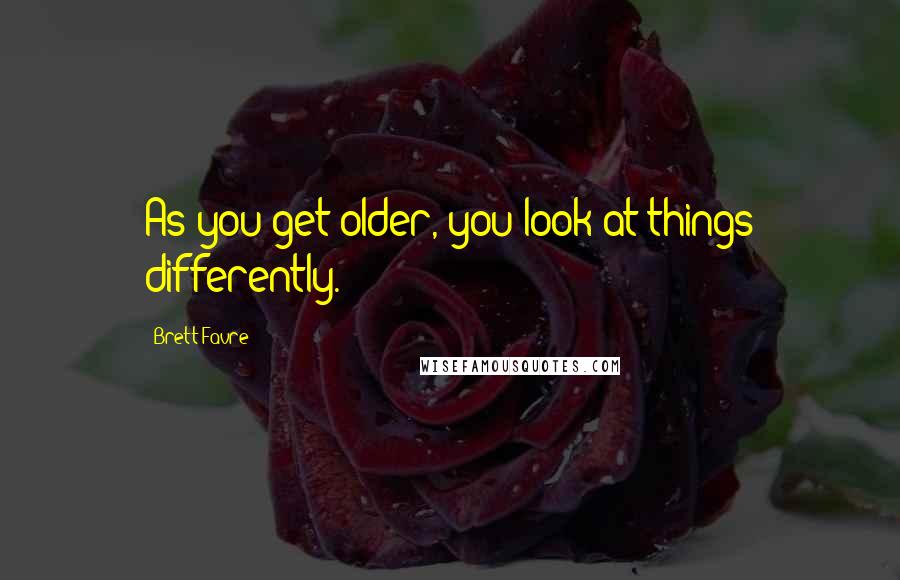 Brett Favre Quotes: As you get older, you look at things differently.