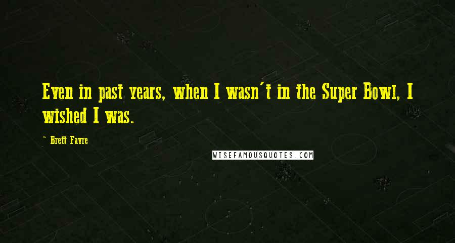 Brett Favre Quotes: Even in past years, when I wasn't in the Super Bowl, I wished I was.