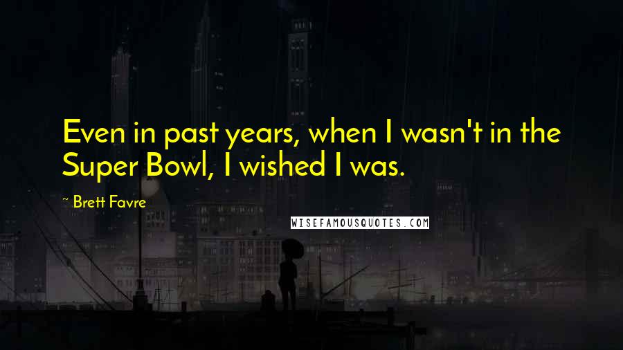 Brett Favre Quotes: Even in past years, when I wasn't in the Super Bowl, I wished I was.