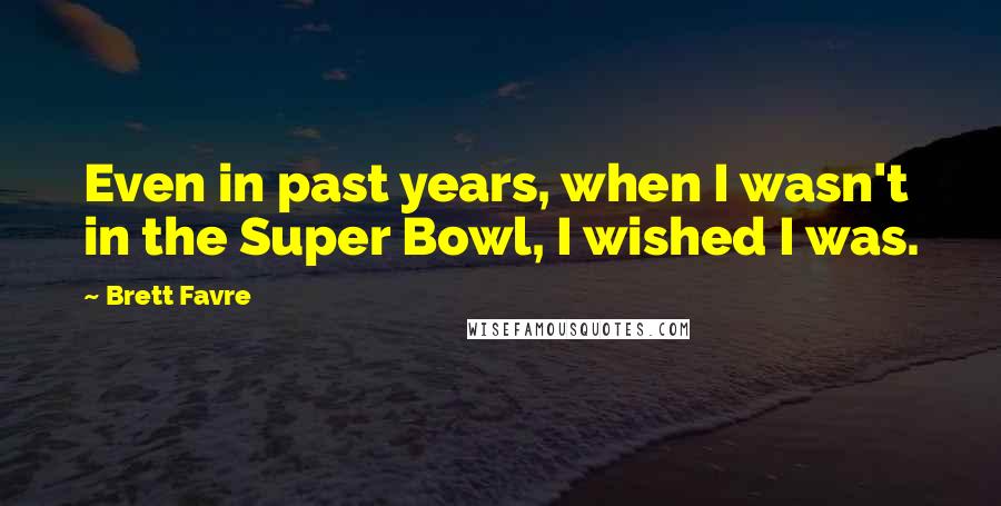 Brett Favre Quotes: Even in past years, when I wasn't in the Super Bowl, I wished I was.