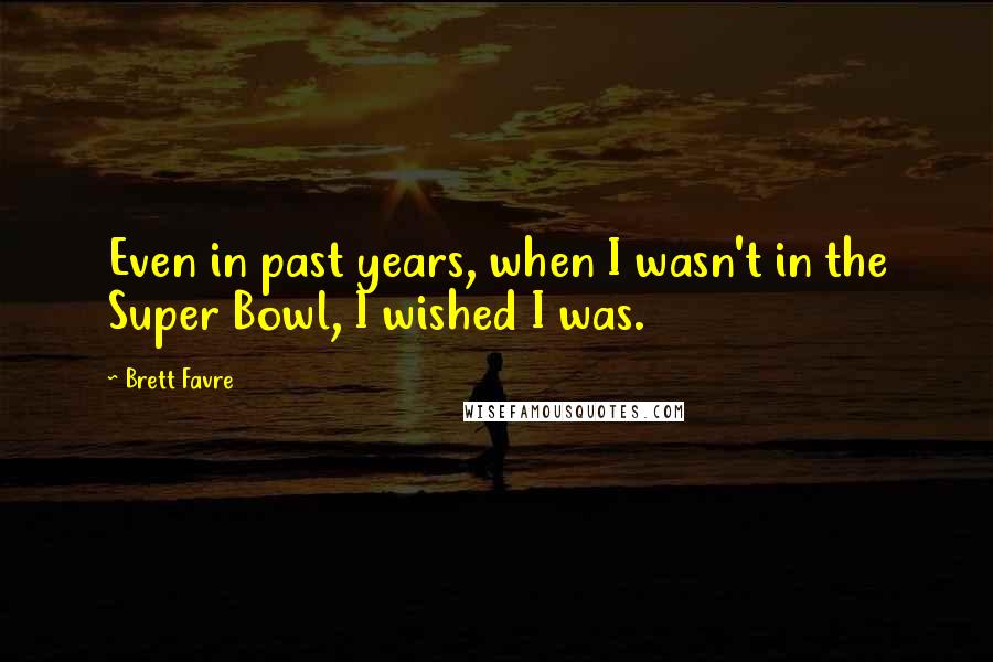 Brett Favre Quotes: Even in past years, when I wasn't in the Super Bowl, I wished I was.