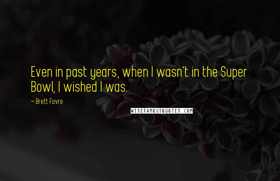 Brett Favre Quotes: Even in past years, when I wasn't in the Super Bowl, I wished I was.