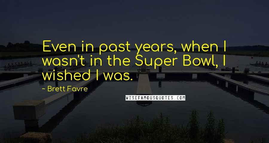 Brett Favre Quotes: Even in past years, when I wasn't in the Super Bowl, I wished I was.