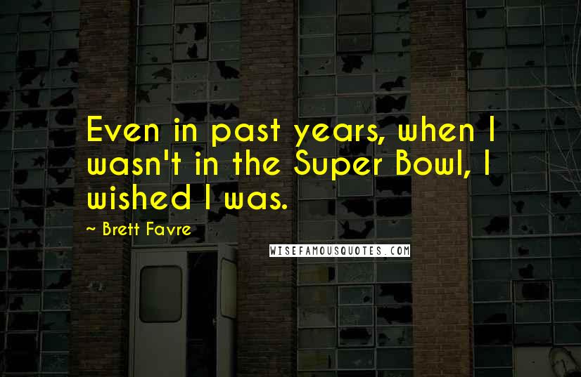 Brett Favre Quotes: Even in past years, when I wasn't in the Super Bowl, I wished I was.