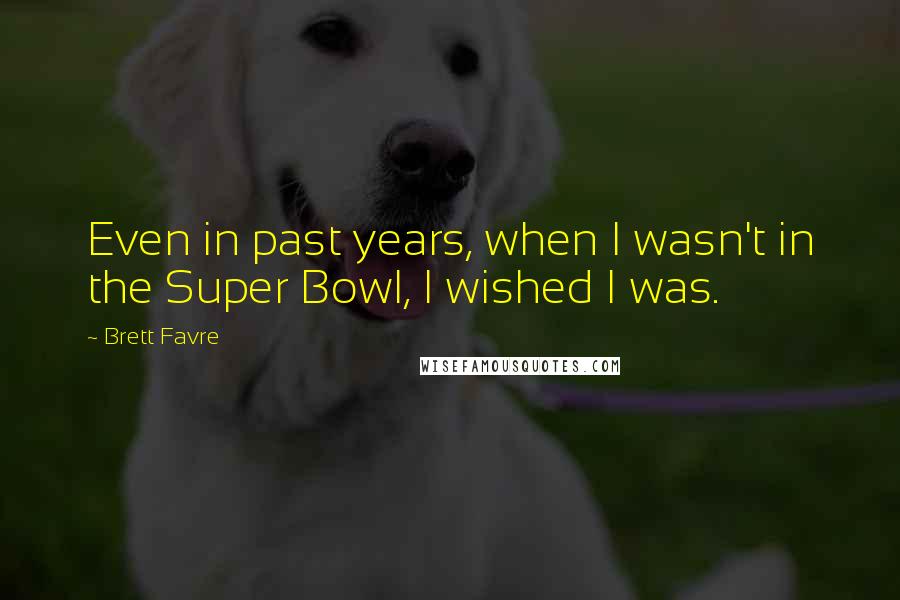 Brett Favre Quotes: Even in past years, when I wasn't in the Super Bowl, I wished I was.