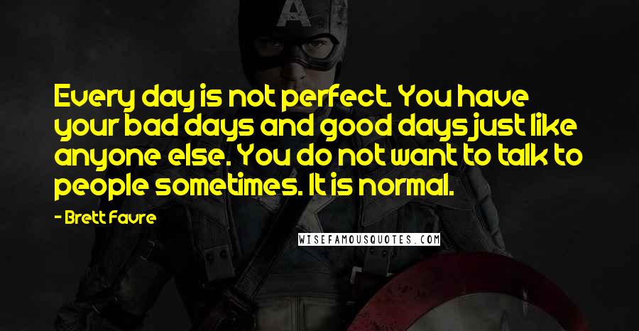 Brett Favre Quotes: Every day is not perfect. You have your bad days and good days just like anyone else. You do not want to talk to people sometimes. It is normal.