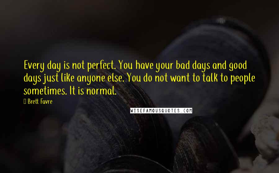 Brett Favre Quotes: Every day is not perfect. You have your bad days and good days just like anyone else. You do not want to talk to people sometimes. It is normal.