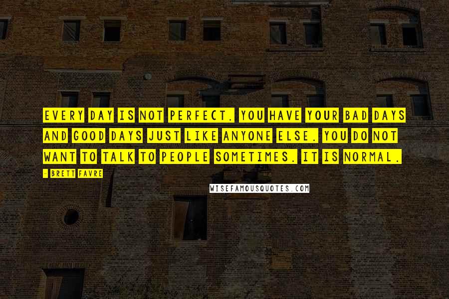 Brett Favre Quotes: Every day is not perfect. You have your bad days and good days just like anyone else. You do not want to talk to people sometimes. It is normal.