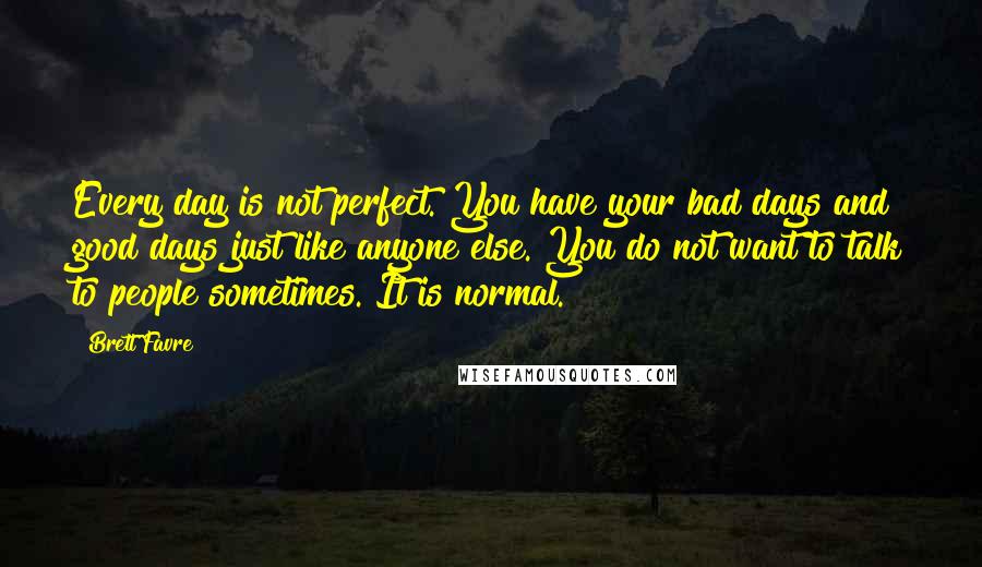 Brett Favre Quotes: Every day is not perfect. You have your bad days and good days just like anyone else. You do not want to talk to people sometimes. It is normal.
