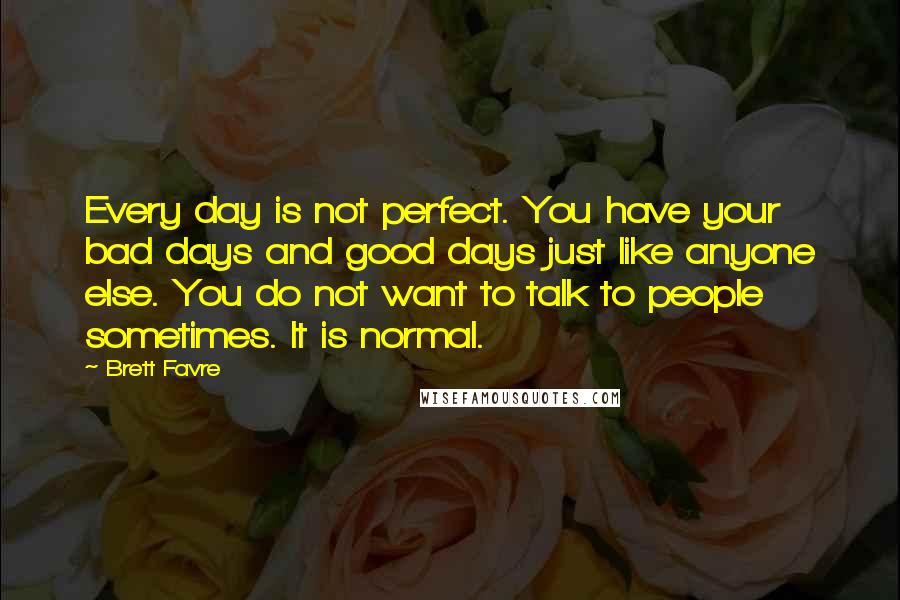 Brett Favre Quotes: Every day is not perfect. You have your bad days and good days just like anyone else. You do not want to talk to people sometimes. It is normal.