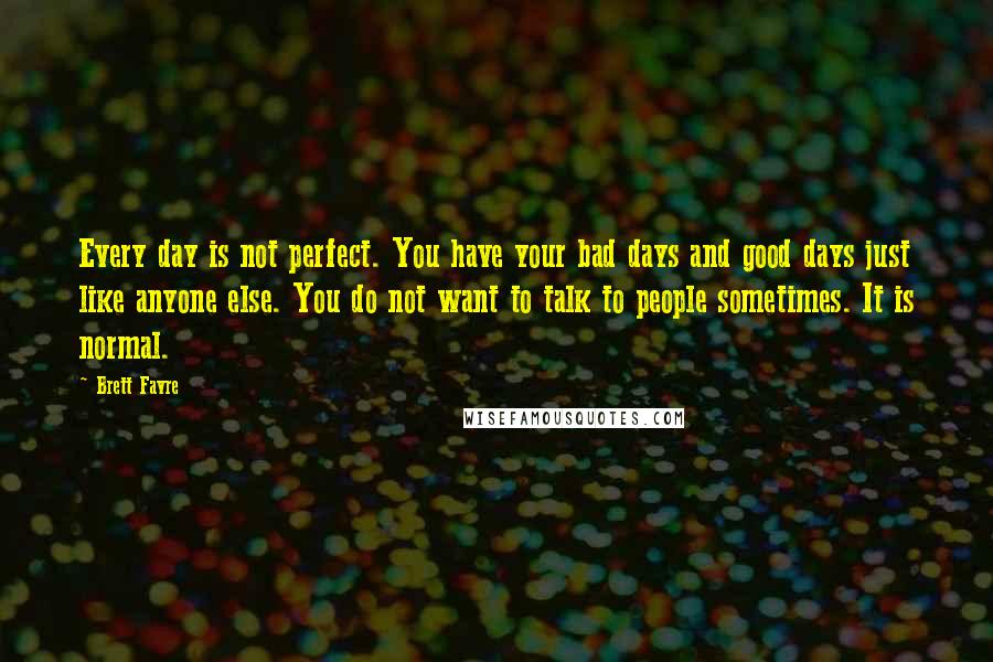 Brett Favre Quotes: Every day is not perfect. You have your bad days and good days just like anyone else. You do not want to talk to people sometimes. It is normal.