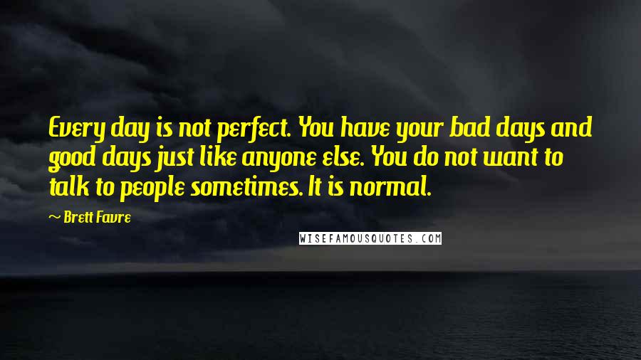 Brett Favre Quotes: Every day is not perfect. You have your bad days and good days just like anyone else. You do not want to talk to people sometimes. It is normal.