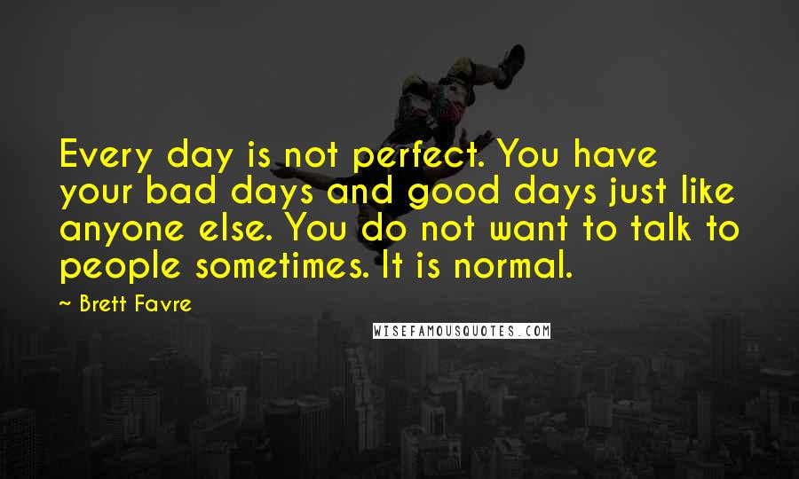 Brett Favre Quotes: Every day is not perfect. You have your bad days and good days just like anyone else. You do not want to talk to people sometimes. It is normal.
