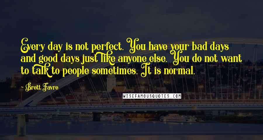 Brett Favre Quotes: Every day is not perfect. You have your bad days and good days just like anyone else. You do not want to talk to people sometimes. It is normal.