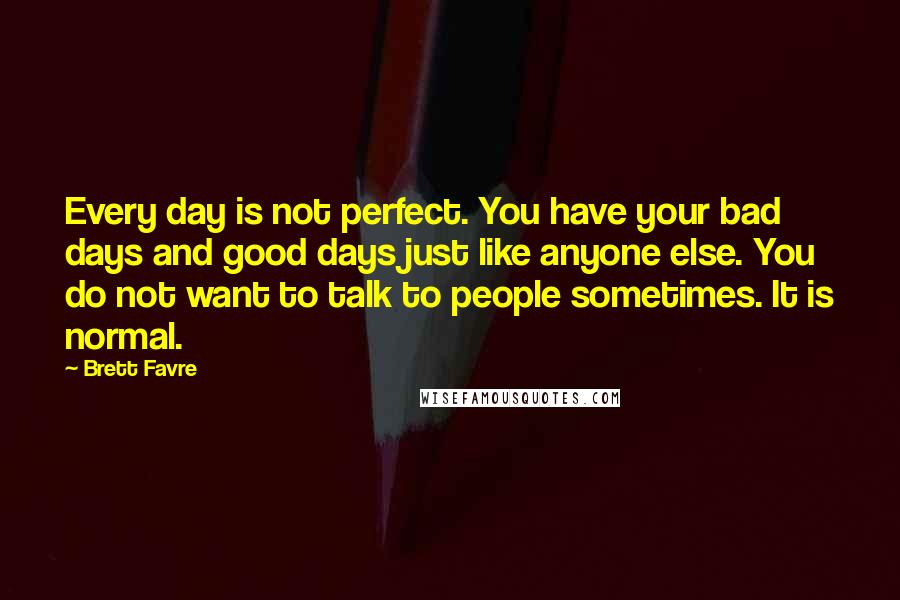 Brett Favre Quotes: Every day is not perfect. You have your bad days and good days just like anyone else. You do not want to talk to people sometimes. It is normal.