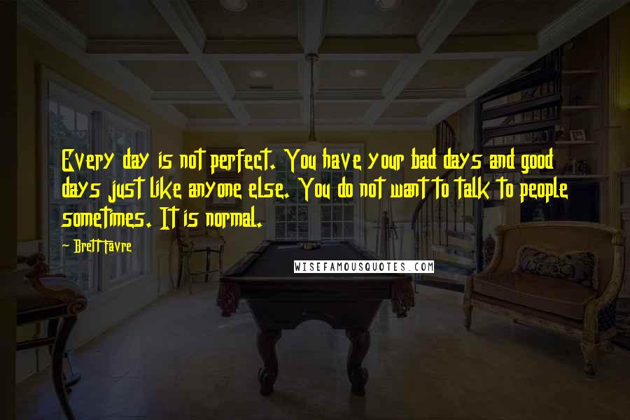 Brett Favre Quotes: Every day is not perfect. You have your bad days and good days just like anyone else. You do not want to talk to people sometimes. It is normal.