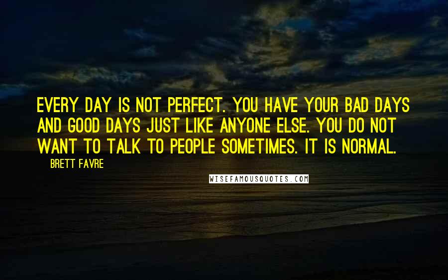 Brett Favre Quotes: Every day is not perfect. You have your bad days and good days just like anyone else. You do not want to talk to people sometimes. It is normal.