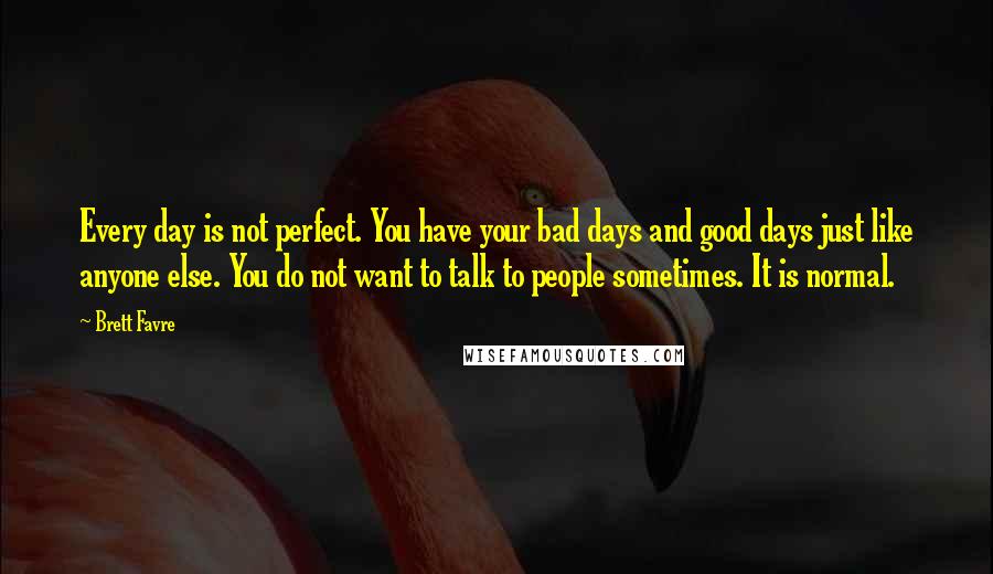 Brett Favre Quotes: Every day is not perfect. You have your bad days and good days just like anyone else. You do not want to talk to people sometimes. It is normal.