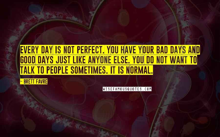 Brett Favre Quotes: Every day is not perfect. You have your bad days and good days just like anyone else. You do not want to talk to people sometimes. It is normal.