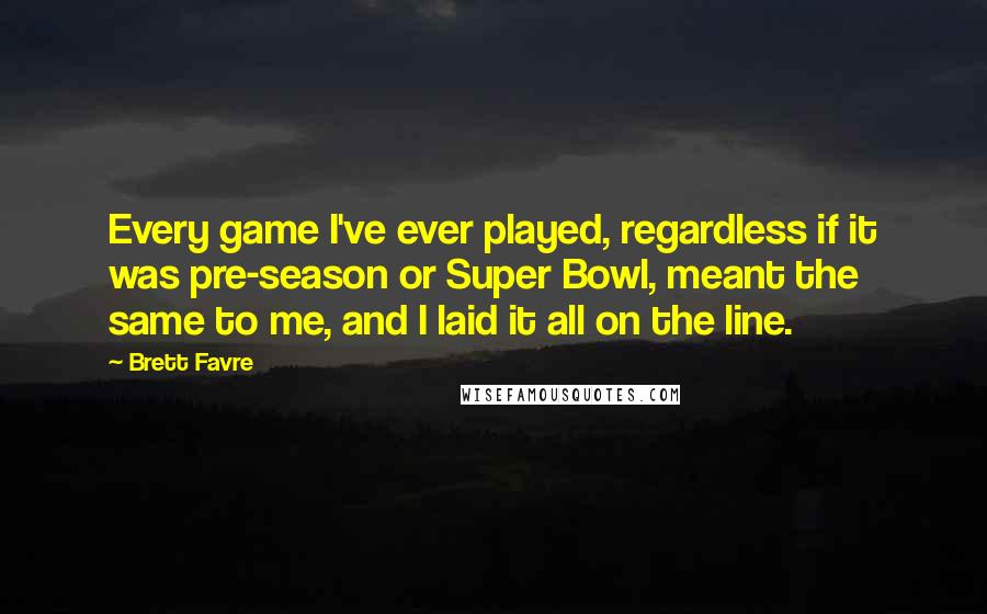 Brett Favre Quotes: Every game I've ever played, regardless if it was pre-season or Super Bowl, meant the same to me, and I laid it all on the line.