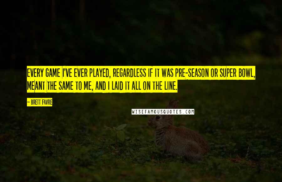Brett Favre Quotes: Every game I've ever played, regardless if it was pre-season or Super Bowl, meant the same to me, and I laid it all on the line.