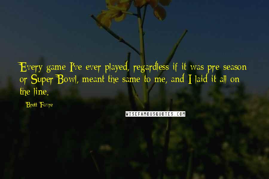 Brett Favre Quotes: Every game I've ever played, regardless if it was pre-season or Super Bowl, meant the same to me, and I laid it all on the line.