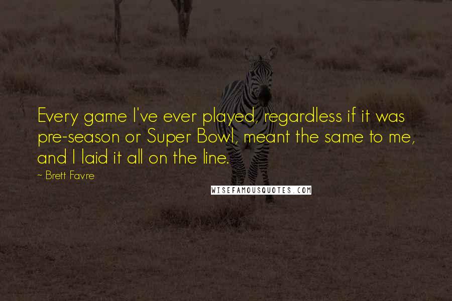 Brett Favre Quotes: Every game I've ever played, regardless if it was pre-season or Super Bowl, meant the same to me, and I laid it all on the line.