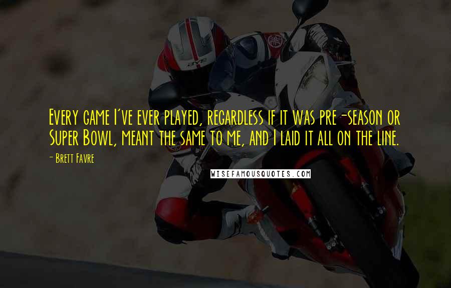 Brett Favre Quotes: Every game I've ever played, regardless if it was pre-season or Super Bowl, meant the same to me, and I laid it all on the line.