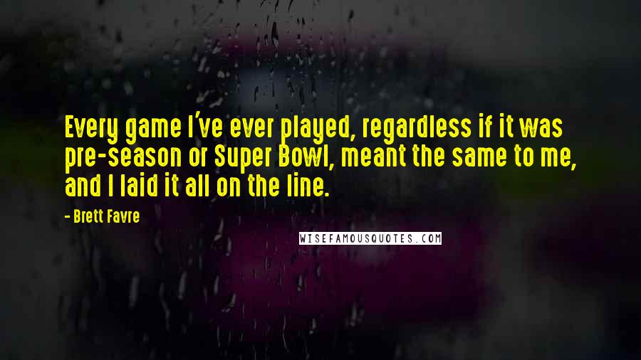 Brett Favre Quotes: Every game I've ever played, regardless if it was pre-season or Super Bowl, meant the same to me, and I laid it all on the line.