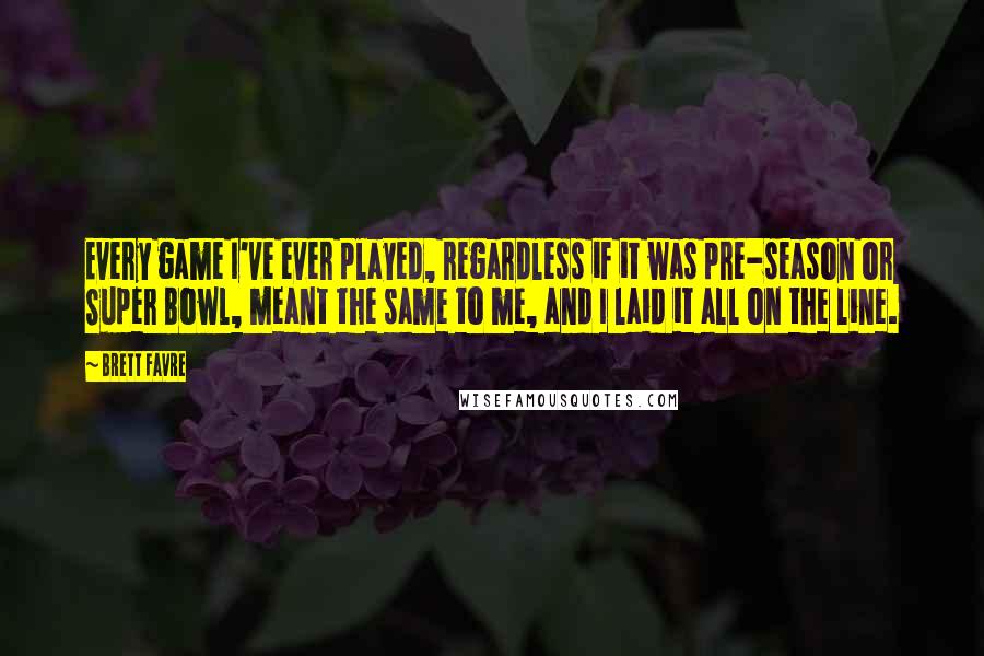 Brett Favre Quotes: Every game I've ever played, regardless if it was pre-season or Super Bowl, meant the same to me, and I laid it all on the line.