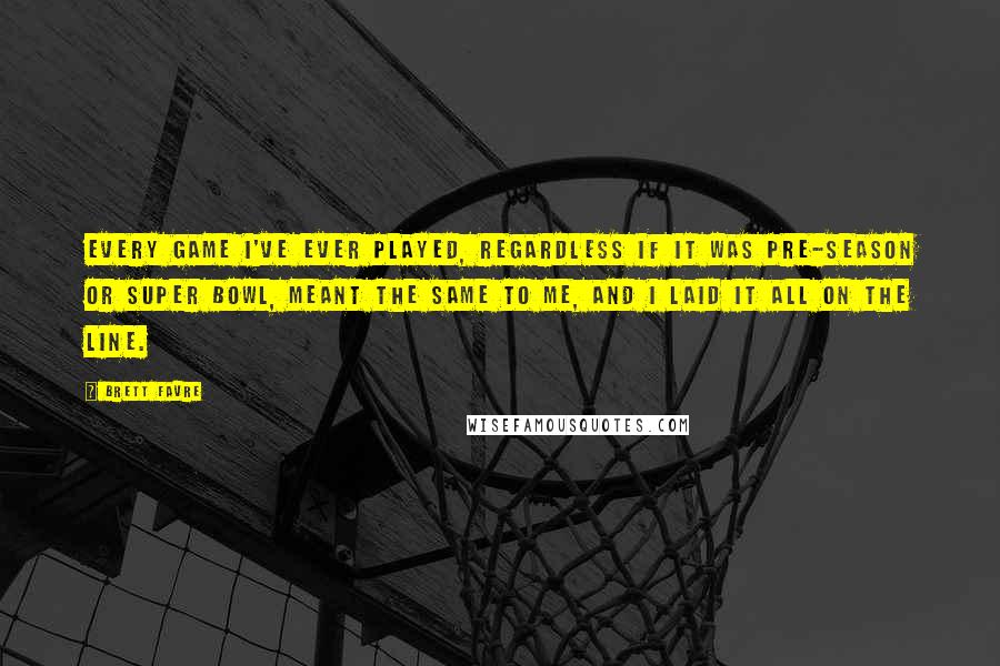 Brett Favre Quotes: Every game I've ever played, regardless if it was pre-season or Super Bowl, meant the same to me, and I laid it all on the line.