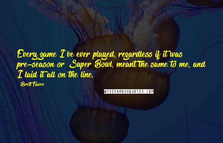 Brett Favre Quotes: Every game I've ever played, regardless if it was pre-season or Super Bowl, meant the same to me, and I laid it all on the line.